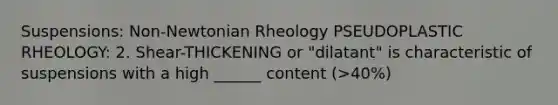 Suspensions: Non-Newtonian Rheology PSEUDOPLASTIC RHEOLOGY: 2. Shear-THICKENING or "dilatant" is characteristic of suspensions with a high ______ content (>40%)