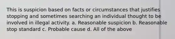 This is suspicion based on facts or circumstances that justifies stopping and sometimes searching an individual thought to be involved in illegal activity. a. Reasonable suspicion b. Reasonable stop standard c. Probable cause d. All of the above