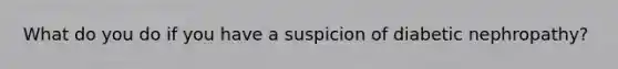 What do you do if you have a suspicion of diabetic nephropathy?