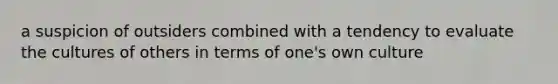 a suspicion of outsiders combined with a tendency to evaluate the cultures of others in terms of one's own culture