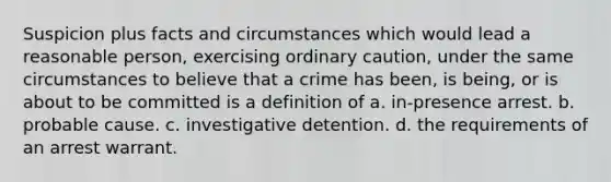 Suspicion plus facts and circumstances which would lead a reasonable person, exercising ordinary caution, under the same circumstances to believe that a crime has been, is being, or is about to be committed is a definition of a. in-presence arrest. b. probable cause. c. investigative detention. d. the requirements of an arrest warrant.