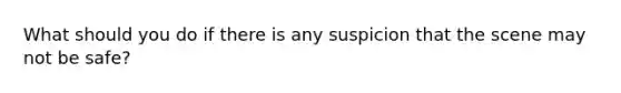 What should you do if there is any suspicion that the scene may not be safe?