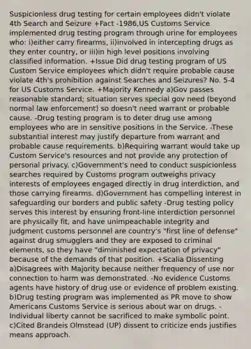 Suspicionless drug testing for certain employees didn't violate 4th Search and Seizure +Fact -1986,US Customs Service implemented drug testing program through urine for employees who: i)either carry firearms, ii)involved in intercepting drugs as they enter country, or iii)in high level positions involving classified information. +Issue Did drug testing program of US Custom Service employees which didn't require probable cause violate 4th's prohibition against Searches and Seizures? No. 5-4 for US Customs Service. +Majority Kennedy a)Gov passes reasonable standard; situation serves special gov need (beyond normal law enforcement) so doesn't need warrant or probable cause. -Drug testing program is to deter drug use among employees who are in sensitive positions in the Service. -These substantial interest may justify departure from warrant and probable cause requirements. b)Requiring warrant would take up Custom Service's resources and not provide any protection of personal privacy. c)Government's need to conduct suspicionless searches required by Customs program outweighs privacy interests of employees engaged directly in drug interdiction, and those carrying firearms. d)Government has compelling interest in safeguarding our borders and public safety -Drug testing policy serves this interest by ensuring front-line interdiction personnel are physically fit, and have unimpeachable integrity and judgment customs personnel are country's "first line of defense" against drug smugglers and they are exposed to criminal elements, so they have "diminished expectation of privacy" because of the demands of that position. +Scalia Dissenting a)Disagrees with Majority because neither frequency of use nor connection to harm was demonstrated. -No evidence Customs agents have history of drug use or evidence of problem existing. b)Drug testing program was implemented as PR move to show Americans Customs Service is serious about war on drugs. -Individual liberty cannot be sacrificed to make symbolic point. c)Cited Brandeis Olmstead (UP) dissent to criticize ends justifies means approach.