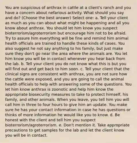 You are suspicious of anthrax in cattle at a client's ranch and you have a concern about nefarious activity. What should you say and do? (Choose the best answer) Select one: a. Tell your client as much as you can about what might be happening and all you know about anthrax. You should let him know you suspect bioterrorism/agroterrorism but encourage him not to be afraid. Try to assure him everything will be fine and remind him animal health officials are trained to handle these kinds of cases. You also suggest he not say anything to his family, but just make sure they don't go near the area where the animals are. You let him know you will be in contact whenever you hear back from the lab. b. Tell your client you do not know what this is but you will find out and get back to him soon. c. Tell your client that the clinical signs are consistent with anthrax, you are not sure how the cattle were exposed, and you are going to call the animal health officials to help with answering some of the questions. You let him know anthrax is zoonotic and help him know the appropriate biosecurity measures to take to protect himself, his family, and other animals. When you leave, you tell him you will call him in three to four hours to give him an update. You make sure he has your contact information in case he has questions or thinks of more information he would like you to know. d. Be honest with the client and tell him you suspect bioterrorism/agroterrorism. e. Don't mention it. Take appropriate precautions to get samples for the lab and let the client know you will be in contact.