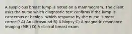 A suspicious breast lump is noted on a mammogram. The client asks the nurse which diagnostic test confirms if the lump is cancerous or benign. Which response by the nurse is most correct? A) An ultrasound B) A biopsy C) A magnetic resonance imaging (MRI) D) A clinical breast exam