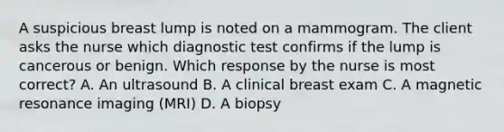 A suspicious breast lump is noted on a mammogram. The client asks the nurse which diagnostic test confirms if the lump is cancerous or benign. Which response by the nurse is most correct? A. An ultrasound B. A clinical breast exam C. A magnetic resonance imaging (MRI) D. A biopsy