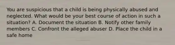 You are suspicious that a child is being physically abused and neglected. What would be your best course of action in such a​ situation? A. Document the situation B. Notify other family members C. Confront the alleged abuser D. Place the child in a safe home