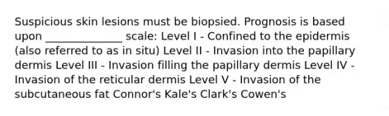 Suspicious skin lesions must be biopsied. Prognosis is based upon ______________ scale: Level I - Confined to the epidermis (also referred to as in situ) Level II - Invasion into the papillary dermis Level III - Invasion filling the papillary dermis Level IV - Invasion of the reticular dermis Level V - Invasion of the subcutaneous fat Connor's Kale's Clark's Cowen's