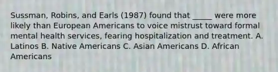 Sussman, Robins, and Earls (1987) found that _____ were more likely than European Americans to voice mistrust toward formal mental health services, fearing hospitalization and treatment. A. Latinos B. Native Americans C. Asian Americans D. African Americans