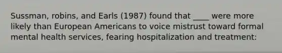 Sussman, robins, and Earls (1987) found that ____ were more likely than European Americans to voice mistrust toward formal mental health services, fearing hospitalization and treatment: