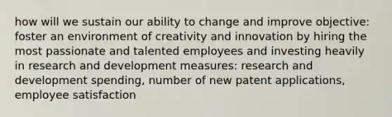 how will we sustain our ability to change and improve objective: foster an environment of creativity and innovation by hiring the most passionate and talented employees and investing heavily in research and development measures: research and development spending, number of new patent applications, employee satisfaction