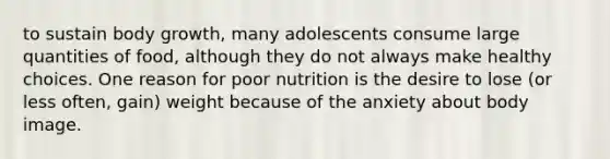 to sustain body growth, many adolescents consume large quantities of food, although they do not always make healthy choices. One reason for poor nutrition is the desire to lose (or less often, gain) weight because of the anxiety about body image.