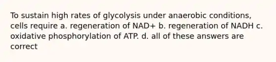 To sustain high rates of glycolysis under anaerobic conditions, cells require a. regeneration of NAD+ b. regeneration of NADH c. oxidative phosphorylation of ATP. d. all of these answers are correct