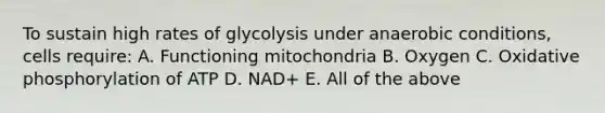 To sustain high rates of glycolysis under anaerobic conditions, cells require: A. Functioning mitochondria B. Oxygen C. Oxidative phosphorylation of ATP D. NAD+ E. All of the above