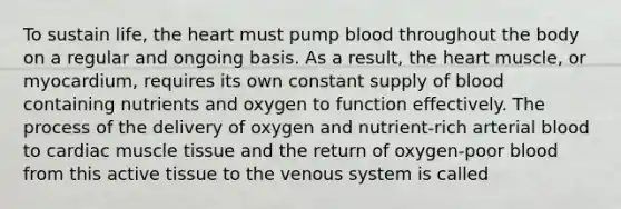 To sustain life, the heart must pump blood throughout the body on a regular and ongoing basis. As a result, the heart muscle, or myocardium, requires its own constant supply of blood containing nutrients and oxygen to function effectively. The process of the delivery of oxygen and nutrient-rich arterial blood to cardiac muscle tissue and the return of oxygen-poor blood from this active tissue to the venous system is called