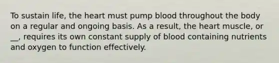 To sustain life, the heart must pump blood throughout the body on a regular and ongoing basis. As a result, the heart muscle, or __, requires its own constant supply of blood containing nutrients and oxygen to function effectively.