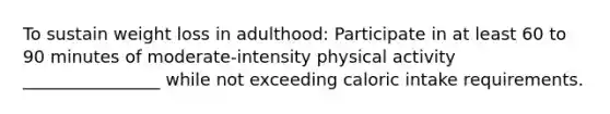 To sustain weight loss in adulthood: Participate in at least 60 to 90 minutes of moderate-intensity physical activity ________________ while not exceeding caloric intake requirements.