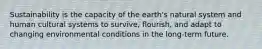 Sustainability is the capacity of the earth's natural system and human cultural systems to survive, flourish, and adapt to changing environmental conditions in the long-term future. ​