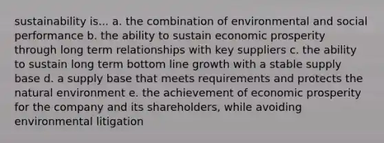 sustainability is... a. the combination of environmental and social performance b. the ability to sustain economic prosperity through long term relationships with key suppliers c. the ability to sustain long term bottom line growth with a stable supply base d. a supply base that meets requirements and protects the natural environment e. the achievement of economic prosperity for the company and its shareholders, while avoiding environmental litigation