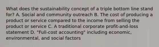 What does the sustainability concept of a triple bottom line stand for? A. Social and community outreach B. The cost of producing a product or service compared to the income from selling the product or service C. A traditional corporate profit-and-loss statement D. "Full-cost accounting" including economic, environmental, and social factors