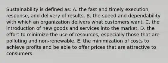 Sustainability is defined as: A. the fast and timely execution, response, and delivery of results. B. the speed and dependability with which an organization delivers what customers want. C. the introduction of new goods and services into the market. D. the effort to minimize the use of resources, especially those that are polluting and non-renewable. E. the minimization of costs to achieve profits and be able to offer prices that are attractive to consumers.