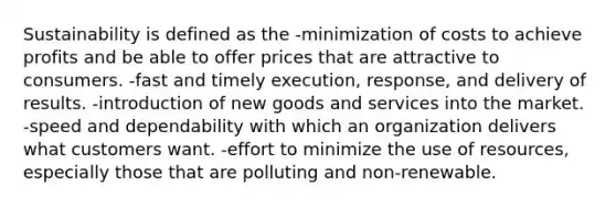 Sustainability is defined as the -minimization of costs to achieve profits and be able to offer prices that are attractive to consumers. -fast and timely execution, response, and delivery of results. -introduction of new goods and services into the market. -speed and dependability with which an organization delivers what customers want. -effort to minimize the use of resources, especially those that are polluting and non-renewable.