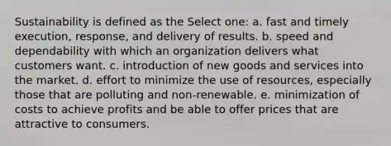 Sustainability is defined as the Select one: a. fast and timely execution, response, and delivery of results. b. speed and dependability with which an organization delivers what customers want. c. introduction of new goods and services into the market. d. effort to minimize the use of resources, especially those that are polluting and non-renewable. e. minimization of costs to achieve profits and be able to offer prices that are attractive to consumers.