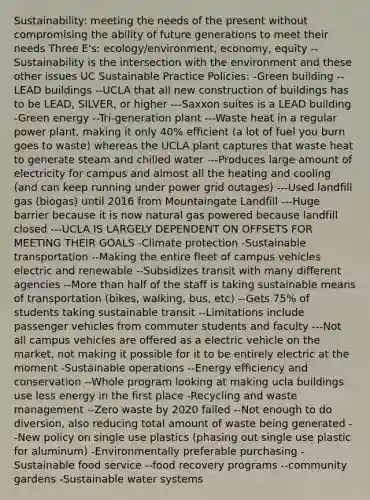 Sustainability: meeting the needs of the present without compromising the ability of future generations to meet their needs Three E's: ecology/environment, economy, equity --Sustainability is the intersection with the environment and these other issues UC Sustainable Practice Policies: -Green building --LEAD buildings --UCLA that all new construction of buildings has to be LEAD, SILVER, or higher ---Saxxon suites is a LEAD building -Green energy --Tri-generation plant ---Waste heat in a regular power plant, making it only 40% efficient (a lot of fuel you burn goes to waste) whereas the UCLA plant captures that waste heat to generate steam and chilled water ---Produces large amount of electricity for campus and almost all the heating and cooling (and can keep running under power grid outages) ---Used landfill gas (biogas) until 2016 from Mountaingate Landfill ---Huge barrier because it is now natural gas powered because landfill closed ---UCLA IS LARGELY DEPENDENT ON OFFSETS FOR MEETING THEIR GOALS -Climate protection -Sustainable transportation --Making the entire fleet of campus vehicles electric and renewable --Subsidizes transit with many different agencies --More than half of the staff is taking sustainable means of transportation (bikes, walking, bus, etc) --Gets 75% of students taking sustainable transit --Limitations include passenger vehicles from commuter students and faculty ---Not all campus vehicles are offered as a electric vehicle on the market, not making it possible for it to be entirely electric at the moment -Sustainable operations --Energy efficiency and conservation --Whole program looking at making ucla buildings use less energy in the first place -Recycling and waste management --Zero waste by 2020 failed --Not enough to do diversion, also reducing total amount of waste being generated --New policy on single use plastics (phasing out single use plastic for aluminum) -Environmentally preferable purchasing -Sustainable food service --food recovery programs --community gardens -Sustainable water systems