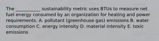 The​ ___________ sustainability metric uses BTUs to measure net fuel energy consumed by an organization for heating and power requirements. A. pollutant​ (greenhouse gas) emissions B. water consumption C. energy intensity D. material intensity E. toxic emissions