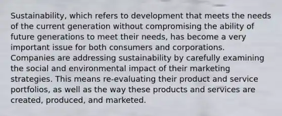 Sustainability, which refers to development that meets the needs of the current generation without compromising the ability of future generations to meet their needs, has become a very important issue for both consumers and corporations. Companies are addressing sustainability by carefully examining the social and environmental impact of their marketing strategies. This means re-evaluating their product and service portfolios, as well as the way these products and services are created, produced, and marketed.