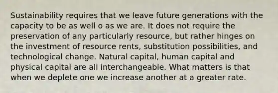 Sustainability requires that we leave future generations with the capacity to be as well o as we are. It does not require the preservation of any particularly resource, but rather hinges on the investment of resource rents, substitution possibilities, and technological change. Natural capital, human capital and physical capital are all interchangeable. What matters is that when we deplete one we increase another at a greater rate.