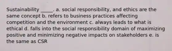 Sustainability _____. a. social responsibility, and ethics are the same concept b. refers to business practices affecting competition and the environment c. always leads to what is ethical d. falls into the social responsibility domain of maximizing positive and minimizing negative impacts on stakeholders e. is the same as CSR