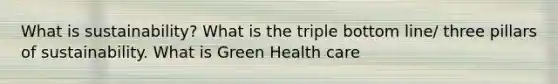 What is sustainability? What is the triple bottom line/ three pillars of sustainability. What is Green Health care