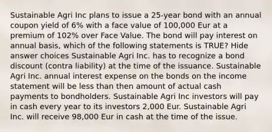 Sustainable Agri Inc plans to issue a 25-year bond with an annual coupon yield of 6% with a face value of 100,000 Eur at a premium of 102% over Face Value. The bond will pay interest on annual basis, which of the following statements is TRUE? Hide answer choices Sustainable Agri Inc. has to recognize a bond discount (contra liability) at the time of the issuance. Sustainable Agri Inc. annual interest expense on the bonds on the income statement will be less than then amount of actual cash payments to bondholders. Sustainable Agri Inc investors will pay in cash every year to its investors 2,000 Eur. Sustainable Agri Inc. will receive 98,000 Eur in cash at the time of the issue.