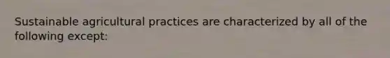 Sustainable agricultural practices are characterized by all of the following except: