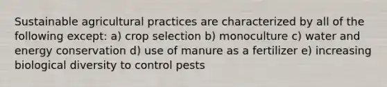 Sustainable agricultural practices are characterized by all of the following except: a) crop selection b) monoculture c) water and energy conservation d) use of manure as a fertilizer e) increasing biological diversity to control pests