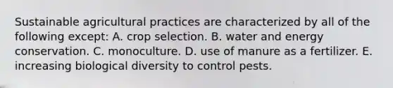 Sustainable agricultural practices are characterized by all of the following except: A. crop selection. B. water and energy conservation. C. monoculture. D. use of manure as a fertilizer. E. increasing biological diversity to control pests.