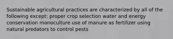 Sustainable agricultural practices are characterized by all of the following except: proper crop selection water and energy conservation monoculture use of manure as fertilizer using natural predators to control pests