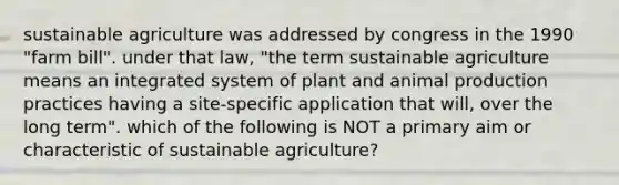 sustainable agriculture was addressed by congress in the 1990 "farm bill". under that law, "the term sustainable agriculture means an integrated system of plant and animal production practices having a site-specific application that will, over the long term". which of the following is NOT a primary aim or characteristic of sustainable agriculture?