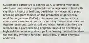 Sustainable agriculture is defined as A. a farming method in which one crop variety is planted over a large area of land with significant inputs of fertilizer, pesticides, and water B. a plant-breeding program focused on the production of genetically modified organisms (GMOs) to increase crop productivity or create new varieties of crops C. a farming method that does not deplete resources, such as soil and water, faster than they are replaced D. a plant-breeding program focused on developing high yield varieties of grain crops E. a farming method that does not use any synthetic fertilizer, pesticides, or other chemical additives