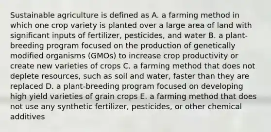 Sustainable agriculture is defined as A. a farming method in which one crop variety is planted over a large area of land with significant inputs of fertilizer, pesticides, and water B. a plant-breeding program focused on the production of genetically modified organisms (GMOs) to increase crop productivity or create new varieties of crops C. a farming method that does not deplete resources, such as soil and water, faster than they are replaced D. a plant-breeding program focused on developing high yield varieties of grain crops E. a farming method that does not use any synthetic fertilizer, pesticides, or other chemical additives