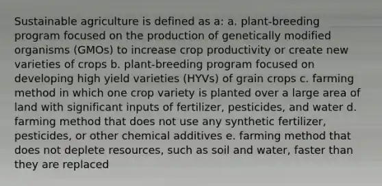 Sustainable agriculture is defined as a: a. plant-breeding program focused on the production of genetically modified organisms (GMOs) to increase crop productivity or create new varieties of crops b. plant-breeding program focused on developing high yield varieties (HYVs) of grain crops c. farming method in which one crop variety is planted over a large area of land with significant inputs of fertilizer, pesticides, and water d. farming method that does not use any synthetic fertilizer, pesticides, or other chemical additives e. farming method that does not deplete resources, such as soil and water, faster than they are replaced