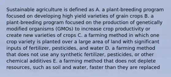 Sustainable agriculture is defined as A. a plant-breeding program focused on developing high yield varieties of grain crops B. a plant-breeding program focused on the production of genetically modified organisms (GMOs) to increase crop productivity or create new varieties of crops C. a farming method in which one crop variety is planted over a large area of land with significant inputs of fertilizer, pesticides, and water D. a farming method that does not use any synthetic fertilizer, pesticides, or other chemical additives E. a farming method that does not deplete resources, such as soil and water, faster than they are replaced