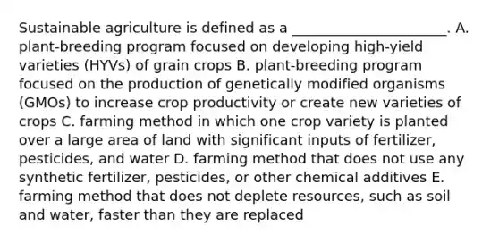 Sustainable agriculture is defined as a ______________________. A. plant-breeding program focused on developing high-yield varieties (HYVs) of grain crops B. plant-breeding program focused on the production of genetically modified organisms (GMOs) to increase crop productivity or create new varieties of crops C. farming method in which one crop variety is planted over a large area of land with significant inputs of fertilizer, pesticides, and water D. farming method that does not use any synthetic fertilizer, pesticides, or other chemical additives E. farming method that does not deplete resources, such as soil and water, faster than they are replaced