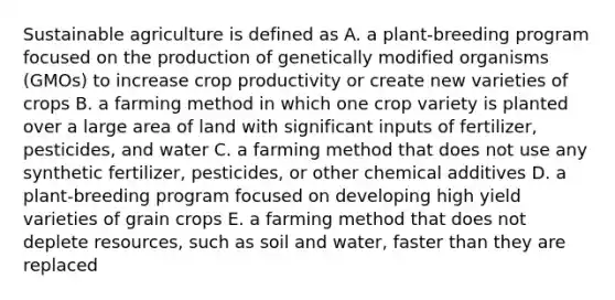 Sustainable agriculture is defined as A. a plant-breeding program focused on the production of genetically modified organisms (GMOs) to increase crop productivity or create new varieties of crops B. a farming method in which one crop variety is planted over a large area of land with significant inputs of fertilizer, pesticides, and water C. a farming method that does not use any synthetic fertilizer, pesticides, or other chemical additives D. a plant-breeding program focused on developing high yield varieties of grain crops E. a farming method that does not deplete resources, such as soil and water, faster than they are replaced