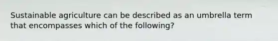 Sustainable agriculture can be described as an umbrella term that encompasses which of the following?