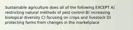 Sustainable agriculture does all of the following EXCEPT A) restricting natural methods of pest control B) increasing biological diversity C) focusing on crops and livestock D) protecting farms from changes in the marketplace