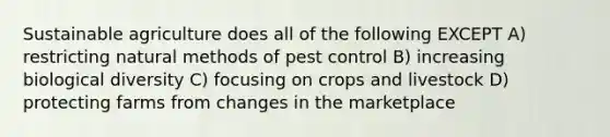 Sustainable agriculture does all of the following EXCEPT A) restricting natural methods of pest control B) increasing biological diversity C) focusing on crops and livestock D) protecting farms from changes in the marketplace