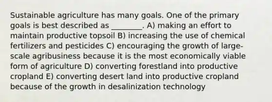 Sustainable agriculture has many goals. One of the primary goals is best described as ________. A) making an effort to maintain productive topsoil B) increasing the use of chemical fertilizers and pesticides C) encouraging the growth of large-scale agribusiness because it is the most economically viable form of agriculture D) converting forestland into productive cropland E) converting desert land into productive cropland because of the growth in desalinization technology