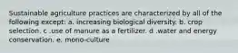 Sustainable agriculture practices are characterized by all of the following except: a. increasing biological diversity. b. crop selection. c .use of manure as a fertilizer. d .water and energy conservation. e. mono-culture